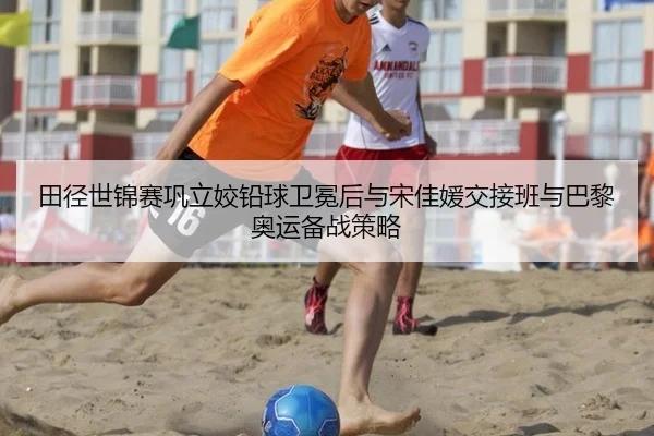田径世锦赛巩立姣铅球卫冕后与宋佳媛交接班与巴黎奥运备战策略